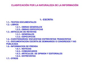 1.- ESCRITA:
1.1.- TEXTOS DOCUMENTALES
1.2.- LIBROS
1.2.1.- OBRAS GENERALES
1.2.2.- OBRAS ESPECIFICAS
1.3.- ARTICULOS DE REVISTAS
1.3.1.- GENERALES
1.3.2.- ESPECIFICOS
1.4.- CUESTIONARIOS/ ENCUESTAS/ ENTREVISTAS TRANSCRITAS
1.5.- DOCUMENTACION ESCRITA DE SEMINARIOS O CONGRESOS Y NO
PUBLICADA
1.6.- INFORMACION DE PRENSA
1.6.1.- NOTICIAS
1.6.2.- COMUNICADOS
1.6.3.- ARTICULOS. DE OPINION Y EDITORIALES
1.6.4.- ENTREVISTAS
1.7.- OTROS
CLASIFICACIÓN POR LA NATURALEZA DE LA INFORMACIÓN
 