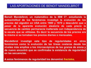 LAS APORTACIONES DE BENOIT MANDELBROT
Benoit Mandelbrot, un matemático de la IBM Cº, estudiando la
autosimilitud de los fenómenos investigó la evolución de los
precios del algodón en USA entre 1900 y 1970 y descubrió que a
pesar de la aparente evolución aleatoria de cada precio la
secuencia de cambio permanecía inalterada con independencia de
la escala que se utilizase. Es decir la secuencia de los precios era
la misma si se tomaban los precios diarios o mensuales.
Mandelbrot investigó este tipo de regularidades en otros
fenómenos como la evolución de las líneas costeras desde los
niveles más amplios a los microscópicos de los granos de arena y
de nuevo encontró que se confirmaba la existencia de regularidad
en las secuencias.
A estos fenómenos de regularidad los denominó fractales.
 