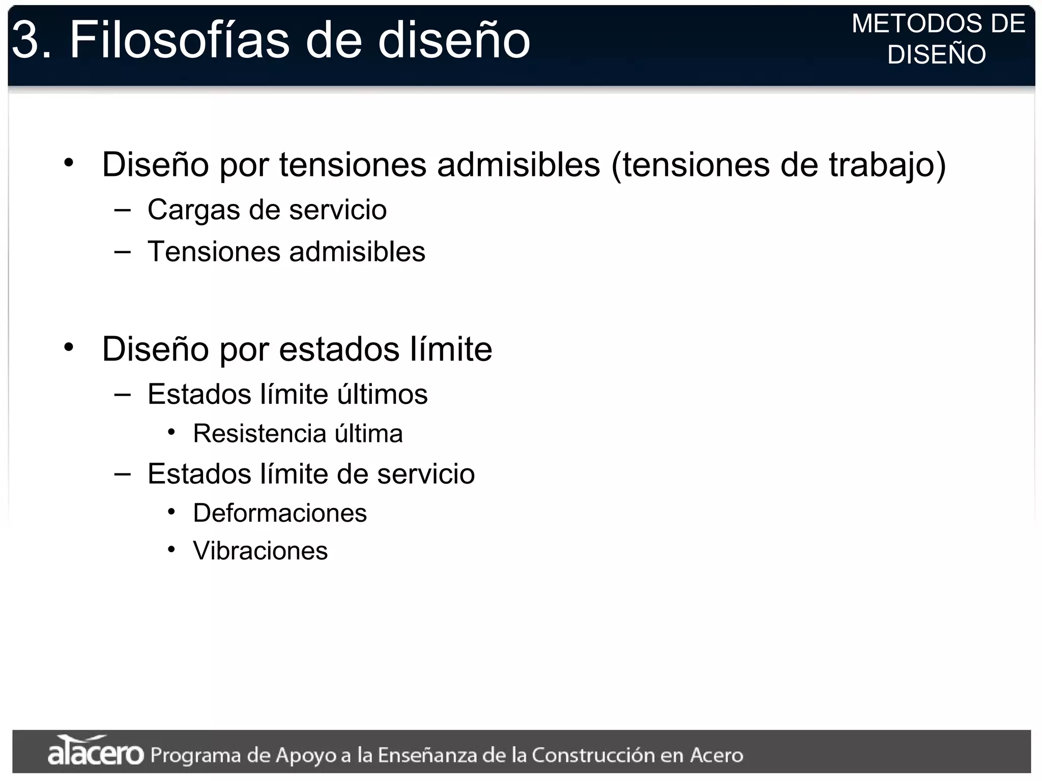 3. Filosofías de diseño
• Diseño por tensiones admisibles (tensiones de trabajo)
– Cargas de servicio
– Tensiones admisibles
• Diseño por estados límite
– Estados límite últimos
• Resistencia última
– Estados límite de servicio
• Deformaciones
• Vibraciones
METODOS DE
DISEÑO
 