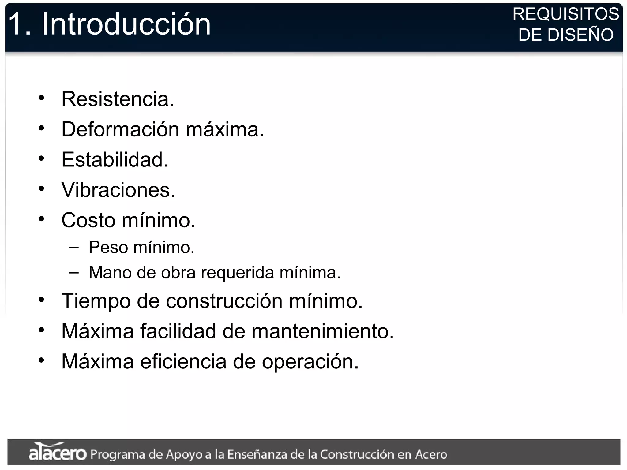 1. Introducción
• Resistencia.
• Deformación máxima.
• Estabilidad.
• Vibraciones.
• Costo mínimo.
– Peso mínimo.
– Mano de obra requerida mínima.
• Tiempo de construcción mínimo.
• Máxima facilidad de mantenimiento.
• Máxima eficiencia de operación.
REQUISITOS
DE DISEÑO
 