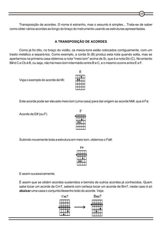 17



      Transposição de acordes. O nome é estranho, mas o assunto é simples... Trata-se de saber
como obter vários acordes ao longo do braço do instrumento usando as estruturas apresentadas.


                               A TRANSPOSIÇÃO DE ACORDES

       Como já foi dito, no braço do violão, os meios-tons estão colocados contiguamente, com um
trasto metálico a separá-los. Como exemplo, a corda Si (B) produz esta nota quando solta, mas se
apertarmos na primeira casa obtemos a nota "meio tom" acima de Si, que é a nota Dó (C). No entanto
B# é C e Cb é B, ou seja, não há meio-tom intermédio entre B e C, e o mesmo ocorre entre E e F.




      Veja o exemplo do acorde de Mi:




      Este acorde pode ser elevado meio tom (uma casa) para dar origem ao acorde Mi#, que é Fá:


      Acorde de E# (ou F)




      Subindo novamente toda a estrutura em meio tom, obtemos o Fá#:




      E assim sucessivamente.

      É assim que se obtém acordes sustenidos e bemóis de outros acordes já conhecidos. Quem
      sabe tocar um acorde de Cm7, saberá com certeza tocar um acorde de Bm7, neste caso é só
      abaixar uma casa o conjunto/desenho todo do acorde. Veja:
 