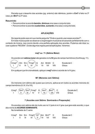 18


       Perceba que o desenho dos acordes (pg. anterior) são idênticos, porém o Cm7 é feito na 3ª
casa, já o Bm7 na 2ª casa.

Resumindo:
     • Para encontrar os acorde bemóis, diminua uma casa o conjunto todo.
     • Para encontrar os acordes sustenidos, aumente uma casa o conjunto todo.


                                          APLICAÇÕES

       De repente pode soar em sua mente pergunta "Onde e quando usar esses acordes?".
       Em toda música pode-se observar a engrenagem musical se encaixando perfeitamente com o
contexto da música, isso ocorre devido uma perfeita aplicação dos acordes. Podemos até dizer ou
usar a palavra "REGRA". Existe algumas regras para tal aplicações. Veremos:


                                   maj7 ou 7+ (Sétima Maior)

      Os acorde com sétima maior são gerados no I e IV grau do campo harmônico (Confira pg. 11).

      Cmaj7    Dm Em       Fmaj7    G     Am Bmb5        C             Escala de C
       I       II III       IV      V     VI  VII        VIII          Graus

      Em qualquer que for a tonalidade, aplique o maj7 sobre o acorde de I e IV grau.


                                   M7 (Menores com Sétima)

     Os menores com sétima são quase que comuns, aplica-se em todos os acordes menores do
campo harmônico (II; III; VI e VII).

      Cmaj7    Dm7     Em7 Fmaj7 G         Am7      Bm7b5       C            Escala de C
       I        II      III IV   V          VI       VII        VIII         Graus


                      7 (Acordes com Sétima Dominante e Preparação)

       Os acordes com sétima são de muito uso no V (pois é no V grau que gera este acorde), o que
dá o nome de ACORDE DOMINANTE.
       Na tonalidade de C seria:

                                                    b5
      Cmaj7    Dm Em       Fmaj7    G7    Am Bm7         C             Escala de C
       I       II III       IV      V     VI  VII        VIII          Graus
 