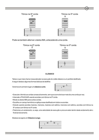 20


            Tônica na 6ª corda                                    Tônica na 5ª corda




                        A                                             A
                        M                                             M
                        I                                             I
                                                                  P
                   P

Pode-se também alternar o dedos IMA, antecedendo uma corda.

              Tônica na 6ª corda                                 Tônica na 5ª corda




                        A                                             A
                        M                                             M
                        I                                             I
                                                                  P
                   P


                                               CLÁSSICO


Talvez o que mais chama nossa atenção na execução do violão clássico e um perfeito dedilhado.
A seguir destaco algumas formas básicas de dedilhar.

                                                                          A
Veremos em primeiro lugar um clássico curto.                          M
                                                                  I
                                                             P

• Execute-o ferindo as cordas consecutivamente, sem que ocorra de tocar mais de uma corda por vez.
• Intercale o POLEGAR usando acordes com tônica na 5ª corda.
• Mude os dedos IMA para outras cordas.
• Escolha um campo harmônico e aplique esse dedilhado em todos os acordes.
• Estude usando acordes maiores, menores, maiores com sétima, menores com sétima, acordes com tônica na
6ª corda e com tônica na 5ª corda.
• Padronize um andamento, ou seja, uma velocidade de execução e procure estar dentro deste andamento até o
final da treinamento.


Destaca-se agora um Clássico Longo.

                                                    A
                                                M       M
                                           I                 I

                                      P
 