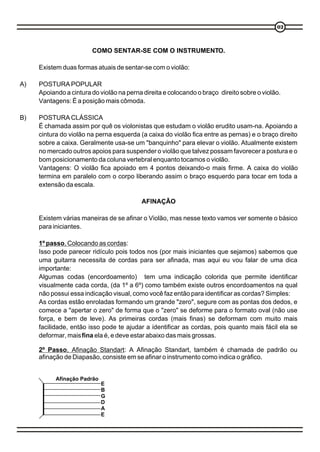 02




                        COMO SENTAR-SE COM O INSTRUMENTO.

     Existem duas formas atuais de sentar-se com o violão:

A)   POSTURA POPULAR
     Apoiando a cintura do violão na perna direita e colocando o braço direito sobre o violão.
     Vantagens: É a posição mais cômoda.

B)   POSTURA CLÁSSICA
     É chamada assim por quê os violonistas que estudam o violão erudito usam-na. Apoiando a
     cintura do violão na perna esquerda (a caixa do violão fica entre as pernas) e o braço direito
     sobre a caixa. Geralmente usa-se um "banquinho" para elevar o violão. Atualmente existem
     no mercado outros apoios para suspender o violão que talvez possam favorecer a postura e o
     bom posicionamento da coluna vertebral enquanto tocamos o violão.
     Vantagens: O violão fica apoiado em 4 pontos deixando-o mais firme. A caixa do violão
     termina em paralelo com o corpo liberando assim o braço esquerdo para tocar em toda a
     extensão da escala.

                                          AFINAÇÃO

     Existem várias maneiras de se afinar o Violão, mas nesse texto vamos ver somente o básico
     para iniciantes.

     1º passo, Colocando as cordas:
     Isso pode parecer ridículo pois todos nos (por mais iniciantes que sejamos) sabemos que
     uma guitarra necessita de cordas para ser afinada, mas aqui eu vou falar de uma dica
     importante:
     Algumas codas (encordoamento) tem uma indicação colorida que permite identificar
     visualmente cada corda, (da 1º a 6º) como também existe outros encordoamentos na qual
     não possui essa indicação visual, como você faz então para identificar as cordas? Simples:
     As cordas estão enroladas formando um grande "zero", segure com as pontas dos dedos, e
     comece a "apertar o zero" de forma que o "zero" se deforme para o formato oval (não use
     força, e bem de leve). As primeiras cordas (mais finas) se deformam com muito mais
     facilidade, então isso pode te ajudar a identificar as cordas, pois quanto mais fácil ela se
     deformar, mais fina ela é, e deve estar abaixo das mais grossas.

     2º Passo, Afinação Standart: A Afinação Standart, também é chamada de padrão ou
     afinação de Diapasão, consiste em se afinar o instrumento como indica o gráfico.


           Afinação Padrão
                             E
                             B
                             G
                             D
                             A
                             E
 