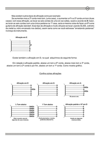 04




       Mas existem outros tipos de afinação como por exemplo:
       Se aumentar-mos a 3ª corda meio tom, (uma casa) , e aumentar a 4ª e a 5ª corda um tom (duas
casas): com essa afinação, ao tocar as seis cordas de uma só vez soltas, soará o acorde de E maior,
ao tocar as seis cordas com uma única pestana na 1ª casa, seria a mesma coisa de fazer um F numa
guitarra de afinação standart. Esse tipo de afinação e muito útil para se tocar usando SLIDE, (cilindro
de metal ou vidro encaixado nos dedos), assim seria como se você estivesse "arrastando pestanas"
no braço do instrumento.


            Afinação em E

                                  E
                                  B
                                  G#
                                  E
                                  B
                                  E



        Existe também a afinação em D, na qual adquirimos da seguinte forma:

       Em relação à afinação padrão, abaixe um tom a 6º corda, abaixe meio tom a 3ª corda,
 abaixe um tom a 2ª corda e por fim, abaixe um tom a 1ª corda. Como mostra gráfico.


                                           Confira outras afinações



             Afinação em D                      Afinação em G                 Afinação em A
                                   D                                  D                           E
                                   A                                  B                           C#/Db
                                   F#/Gb                              G                           A
                                   D                                  D                           C#/Db
                                   A                                  G                           A
                                   D                                  D                           E
                                                                               De pouco uso.




           ½ Tom abaixo                        1 Tom abaixo               Afinação padrão c/ 6ª em D
                                  D#/Eb                               D                        E
                                  A#/Bb                               A                        B
                                  F#/Gb                               F                        G
                                  C#/Db                               C                        D
                                  G#/Ab                               G                        A
                                  D#/Eb                               D                        D
          Kiko Loureiro usa em             Particularmente, é minha            Usada em algumas
       algumas de suas músicas.              preferida (Otaniel R.)             músicas baião.
 