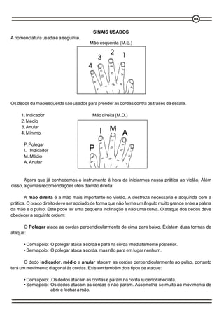 05


                                         SINAIS USADOS
A nomenclatura usada é a seguinte.
                                       Mão esquerda (M.E.)




Os dedos da mão esquerda são usados para prender as cordas contra os trases da escala.

     1. Indicador                        Mão direita (M.D.)
     2. Médio
     3. Anular
     4. Mínimo                              I M A
      P. Polegar
      I. Indicador                     P
      M. Médio
      A. Anular


       Agora que já conhecemos o instrumento é hora de iniciarmos nossa prática ao violão. Além
disso, algumas recomendações úteis da mão direita:

       A mão direita é a mão mais importante no violão. A destreza necessária é adquirida com a
prática. O braço direito deve ser apoiado de forma que não forme um ângulo muito grande entre a palma
da mão e o pulso. Este pode ter uma pequena inclinação e não uma curva. O ataque dos dedos deve
obedecer a seguinte ordem:

      O Polegar ataca as cordas perpendicularmente de cima para baixo. Existem duas formas de
ataque:

      • Com apoio: O polegar ataca a corda e para na corda imediatamente posterior.
      • Sem apoio: O polegar ataca a corda, mas não para em lugar nenhum.

       O dedo indicador, médio e anular atacam as cordas perpendicularmente ao pulso, portanto
terá um movimento diagonal às cordas. Existem também dois tipos de ataque:

      • Com apoio: Os dedos atacam as cordas e param na corda superior imediata.
      • Sem apoio: Os dedos atacam as cordas e não param. Assemelha-se muito ao movimento de
                   abrir e fechar a mão.
 