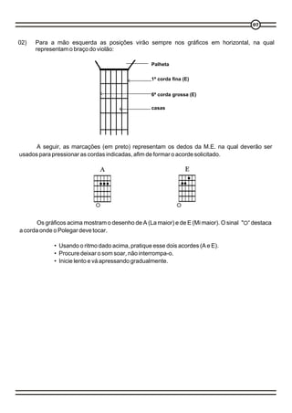 07



02)   Para a mão esquerda as posições virão sempre nos gráficos em horizontal, na qual
      representam o braço do violão:

                                                  Palheta

                                                  1ª corda fina (E)


                                                  6ª corda grossa (E)

                                                  casas




      A seguir, as marcações (em preto) representam os dedos da M.E. na qual deverão ser
usados para pressionar as cordas indicadas, afim de formar o acorde solicitado.




       Os gráficos acima mostram o desenho de A (La maior) e de E (Mi maior). O sinal " “ destaca
a corda onde o Polegar deve tocar.

             • Usando o ritmo dado acima, pratique esse dois acordes (A e E).
             • Procure deixar o som soar, não interrompa-o.
             • Inicie lento e vá apressando gradualmente.
 