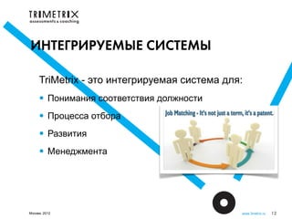 ИНТЕГРИРУЕМЫЕ СИСТЕМЫ

     TriMetrix - это интегрируемая система для:
     • Понимания соответствия должности
     • Процесса отбора
     • Развития
     • Менеджмента



Москва, 2012                                  www.3metrix.ru   12
 