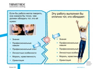 Если бы работа могла говорить,   Эту работу выполнил бы
она сказала бы точно, чем        отлично тот, кто обладает:
должен обладать тот, кто ей
нужен:




•    Знания                         •   Знания

•    Профессиональные               •   Профессиональные
     навыки                             навыки

•    Профессиональный опыт          •   Профессиональный опыт

•    Личностные особенности         •   Личностные особенности

•    Мораль, нравственность         •   Мораль, нравственность

•    Ориентация                     •   Ориентация                       Следующий
                                                                         Предыдущий
                                                                         Начало презент.
                                                                         Конец презент.
                                                                         Посл.просм.

Москва, 2012                                            www.3metrix.ru
 