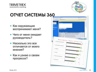 ОТЧЕТ СИСТЕМЫ 360

•    Как окружающие
     воспринимают меня?

•    Чего от меня ожидает
     руководитель?

•    Насколько это все
     отличается от моего
     мнения?

•    Как я узнаю о своем
     прогрессе?


Москва, 2012                www.3metrix.ru   23
 