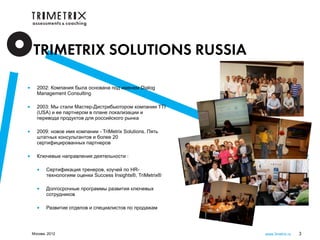 TRIMETRIX SOLUTIONS RUSSIA

•     2002: Компания была основана под именем Dialog
      Management Consulting

•     2003: Мы стали Мастер-Дистрибьютором компании TTI
      (USA) и ее партнером в плане локализации и
      перевода продуктов для российского рынка

•     2009: новое имя компании - TriMetrix Solutions. Пять
      штатных консультантов и более 20
      сертифицированных партнеров

•     Ключевые направления деятельности :

      •    Сертификация тренеров, коучей по HR-
           технологиям оценки Success Insights®, TriMetrix®

      •    Долгосрочные программы развития ключевых
           сотрудников

      •    Развитие отделов и специалистов по продажам




    Москва, 2012                                              www.3metrix.ru   3
 