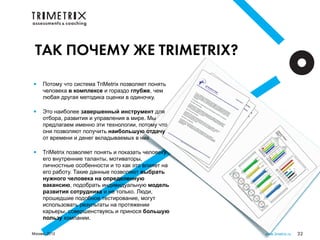 ТАК ПОЧЕМУ ЖЕ TRIMETRIX?

•    Потому что система TriMetrix позволяет понять
     человека в комплексе и гораздо глубже, чем
     любая другая методика оценки в одиночку.

•    Это наиболее завершенный инструмент для
     отбора, развития и управления в мире. Мы
     предлагаем именно эти технологии, потому что
     они позволяют получить наибольшую отдачу
     от времени и денег вкладываемых в них

•    TriMetrix позволяет понять и показать человеку
     его внутренние таланты, мотиваторы,
     личностные особенности и то как это влияет на
     его работу. Такие данные позволяют выбрать
     нужного человека на определенную
     вакансию, подобрать индивидуальную модель
     развития сотрудника и не только. Люди,
     прошедшие подобное тестирование, могут
     использовать результаты на протяжении
     карьеры, совершенствуясь и принося большую
     пользу компании.

Москва, 2012                                          www.3metrix.ru   32
 