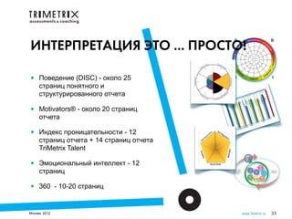 ИНТЕРПРЕТАЦИЯ ЭТО ... ПРОСТО!

•    Поведение (DISC) - около 25
     страниц понятного и
     структурированного отчета

•    Motivators® - около 20 страниц
     отчета

•    Индекс проницательности - 12
     страниц отчета + 14 страниц отчета
     TriMetrix Talent

•    Эмоциональный интеллект - 12
     страниц

•    360 - 10-20 страниц


Москва, 2012                              www.3metrix.ru   35
 