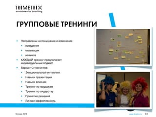 ГРУППОВЫЕ ТРЕНИНГИ

•    Направлены на понимание и изменение
     •    поведения
     •    мотивации
     •    навыков
•    КАЖДЫЙ тренинг предполагает
     индивидуальный подход!
•    Варианты тренингов:
     •    Эмоциональный интеллект
     •    Навыки презентации
     •    Навыки влияния
     •    Тренинг по продажам
     •    Тренинг по лидерству
     •    Принятие решений
     •    Личная эффективность



Москва, 2012                               www.3metrix.ru   38
 