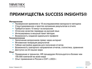 ПРЕИМУЩЕСТВА SUCCESS INSIGHTS®
Методические
   • Проверенная временем и 18 исследованиями валидности методика
   • Структурированное и простое изложение результатов в отчете
   • Требуется всего 10 минут на вопросник
   • Отличное качество перевода на русский язык
   • Интегрированы в мощный пакет методик
   • Возможность создания идеального профиля
Технологические
   • Заполнение вопросников прямо через интернет
   • Мгновенная генерация результатов
   • Гибкая настройка адресов для получения отчетов
   • Возможность повторного направления отчетов, статистика, сравнения
   • Доступно на 23 языках мира
Опыт
   • Применение в тренингах, HR процедурах Используется в болеее чем
      100.000 компаний во всем мире
   • Опыт применения в России и СНГ с 2003 г.
                                                                                Следующий
                                                                                Предыдущий
                                                                                Начало презент.
                                                                                Конец презент.
                                                                                Посл.просм.

Москва, 15 февраля 2012                                        www.3metrix.ru   40
 