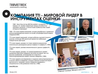 КОМПАНИЯ TTI - МИРОВОЙ ЛИДЕР В
  ИНСТРУМЕНТАХ ОЦЕНКИ
     1980 - Билл Бонстеттер (Bill Bonnstetter), основатель TTI, стал
     первым, кто выявил корреляцию между способностью
     принимать решения и личностными особенностями людей,
     которые их принимают

1984 - TTI стала первой компанией, которая разработала и применила
компьютеризированный анализ на основе четырехфакторной модели
поведения DISC

TTI стала первой компанией, которая добилась высокой точности               Rick Bowers -               Bill Bonstetter -
анализа, используя 384 различный вариантов комбинации                       президент Success           основатель TTI
поведенческих факторов.                                                     Insights, Inc.
TTI стала первой, доказав что стресс является результатом
значительного расхождения данных графика I и графика II. (1984)

TTI стала первой, доказав незначительность данных графика III.
(1984)

TTI стала первой, доказав, что низкая выраженность уровня
проявления факторов поведения настолько же важна, как и их
высокое проявление, интегрировав это открытие в
компьютеризированную модель анализа поведения. (1984)

TTI стала первой в исследованиях и создании компьютеризированных
отчетов в области поведения, которые отвечали конкретным видам
деятельности, например, анализ поведения продавцов и
специалистов по обслуживанию клиентов. (1986)

www.ttiltd.com
                                                                                                                    Solutions
                                                                                       н а кон ф ер енции TriMetrix
                                                                       Bill Bonstetter              ква в июле 20
                                                                                                                   10
                                                                       в Marriott T verskaya, Мос
Москва, 2012                                                                                                 www.3metrix.ru     5
 
