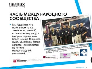 ЧАСТЬ МЕЖДУНАРОДНОГО
СООБЩЕСТВА
•    Мы гордимся, что
     используем те же
     технологии, что и 90
     стран по всему миру, и
     которые переведены
     более чем на 40 языков
     мира. Мы можем смело
     заявить, что являемся                                                                   вке ASTD
                                                                                     на выста ии, США,
                                                                             нде TTI          н
                                                                   ов на сте ии, Великобрита
     по истине                         П
                                                 р и лл М а р ши р
                                        игин и Ки с парнтерами из
                                                                          Турц
                              Василий         , USA
     международной            2012 D enver, CO и и Австралии.
                                           ранци
                                лгарии, Ф
     компанией.               Бо




Москва, 2012                                                                  www.3metrix.ru   6
 