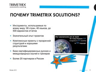 ПОЧЕМУ TRIMETRIX SOLUTIONS?

•    Инструменты, используемые по
     всему миру: 90 стран, 40 языков, до
     500 вариантов отчетов

•    Значительный опыт проектов

•    Комплексные проекты с прозрачной
     структурой и хорошими
     результатами

•    База сертифицированных русских и
     международных коучей и тренеров

•    Более 20 партнеров в России
                                              лет!
                                           10

Москва, 2012                                         www.3metrix.ru   9
 
