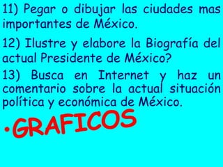 11) Pegar o dibujar las ciudades mas
importantes de México.
12) Ilustre y elabore la Biografía del
actual Presidente de México?
13) Busca en Internet y haz un
comentario sobre la actual situación
política y económica de México.