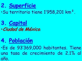 •Su territorio tiene 1’958,201 km².
•Ciudad de México.
•Es de 93’369,000 habitantes. Tiene
una tasa de crecimiento de 2.1% al
año.