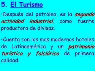 •Después del petróleo, es la segunda
actividad industrial, como fuente
productora de divisas.
•Cuenta con los mas modernos hoteles
de Latinoamérica y un patrimonio
turístico y folclórico de primera
calidad.