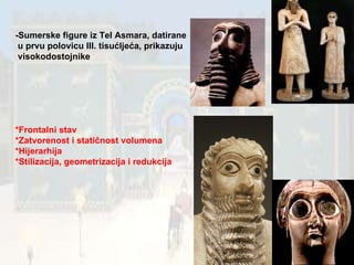 -Sumerske figure iz Tel Asmara, datirane  u prvu polovicu III. tisućljeća, prikazuju  visokodostojnike *Frontalni stav *Zatvorenost i statičnost volumena *Hijerarhija *Stilizacija, geometrizacija i redukcija 