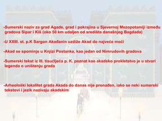 -Sumerski naziv za grad Agade, grad i pokrajina u Sjevernoj Mezopotamiji između gradova Sipar i Kiš (oko 50 km udaljen od središta današnjeg Bagdada) -U XXIII. st. p.K Sargon Akađanin uzdiže Akad do najveće moći -Akad se spominje u Knjizi Postanka, kao jedan od Nimrudovih gradova -Sumerski tekst iz III. tisućljeća p. K. poznat kao akadsko prokletstvo je u stvari legenda o uništenju grada -Arheološki lokalitet grada Akada do danas nije pronađen, iako se neki sumerski tekstovi i jezik nazivaju akadskim 