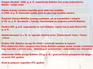 -Sargon Akadski  2400. g. p. K. uspostavlja Babilon kao svoju prijestolnicu -Babilu – božja vrata -Nakon kraćeg vremena napretka grad slabi kao središte -U XVIII. st p. K. Hamurabi uzdiže grad do glavnog središta carstva -Pojavom Asiraca Babilon postaje podložan, ali se konstantno i odupire -U VII. st. p. K. Senakerib i, kasnije, Asurbanipal su potpuno pokorili Babilon -Godine 605. g. p.K. uspostavlja se novi Babilon, nakon što je pala Niniva 612. g. p. K. -Nabukodonozor je u VI. st. izgradio Ištarine dveri, Etamenanski hram i Viseće vrtove -Godine 538. Babilon osvaja Kir Veliki i oslobađa Izraelce iz ropstva -Pod vladavinim Kira i njegova sina Darija Babilon postaje centar znanja i znanstve- nog napretka u prvom redu,  utemeljujući astronomiju i matematiku kao discipline -Aleksandar Veliki osvaja Babilon 331.g. p. K. i grad ponovno prosperira do njego- ve smrti 323. godine  -Grad je potpuno napušten 275. godine  