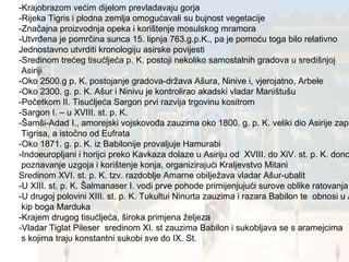 -Krajobrazom većim dijelom prevladavaju gorja -Rijeka Tigris i plodna zemlja omogućavali su bujnost vegetacije -Značajna proizvodnja opeka i korištenje mosulskog mramora -Utvrđena je pomrčina sunca 15. lipnja 763.g.p.K., pa je pomoću toga bilo relativno Jednostavno utvrditi kronologiju asirske povijesti -Sredinom trećeg tisućljeća p. K. postoji nekoliko samostalnih gradova u središnjoj Asiriji -Oko 2500.g p. K. postojanje gradova-država Ašura, Ninive i, vjerojatno, Arbele -Oko 2300. g. p. K. Ašur i Ninivu je kontrolirao akadski vladar Maništušu -Početkom II. Tisućljeća Sargon prvi razvija trgovinu kositrom -Sargon I. – u XVIII. st. p. K. -Šamši-Adad I., amorejski vojskovođa zauzima oko 1800. g. p. K. veliki dio Asirije zapadno od  Tigrisa, a istočno od Eufrata -Oko 1871. g. p. K. iz Babilonije provaljuje Hamurabi -Indoeuropljani i horijci preko Kavkaza dolaze u Asiriju od  XVIII. do XiV. st. p. K. donoseći poznavanje uzgoja i korištenje konja, organizirajući Kraljevstvo Mitani Sredinom XVI. st. p. K. tzv. razdoblje Amarne obilježava vladar Ašur-ubalit -U XIII. st. p. K. Šalmanaser I. vodi prve pohode primijenjujući surove oblike ratovanja -U drugoj polovini XIII. st. p. K. Tukultui Ninurta zauzima i razara Babilon te  obnosi u Asiriju kip boga Marduka -Krajem drugog tisućljeća, široka primjena željeza -Vladar Tiglat Pileser  sredinom XI. st zauzima Babilon i sukobljava se s aramejcima s kojima traju konstantni sukobi sve do IX. St. 