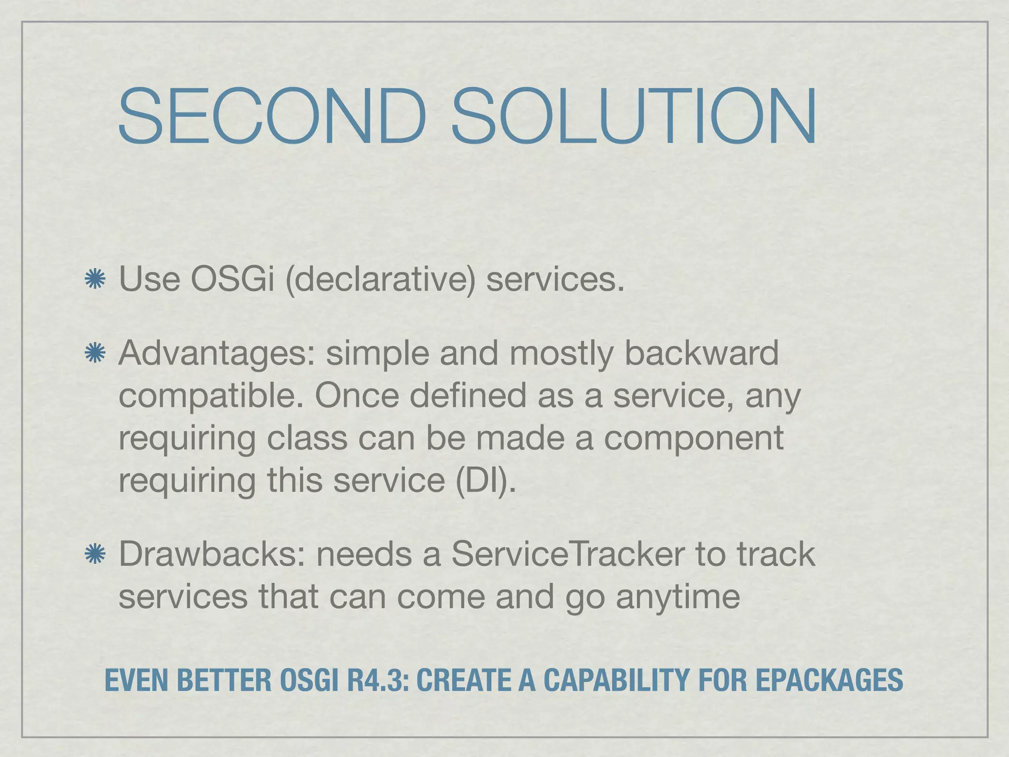 SECOND SOLUTION
Use OSGi (declarative) services.

Advantages: simple and mostly backward
compatible. Once deﬁned as a service, any
requiring class can be made a component
requiring this service (DI).

Drawbacks: needs a ServiceTracker to track
services that can come and go anytime

EVEN BETTER OSGI R4.3: CREATE A CAPABILITY FOR EPACKAGES
 