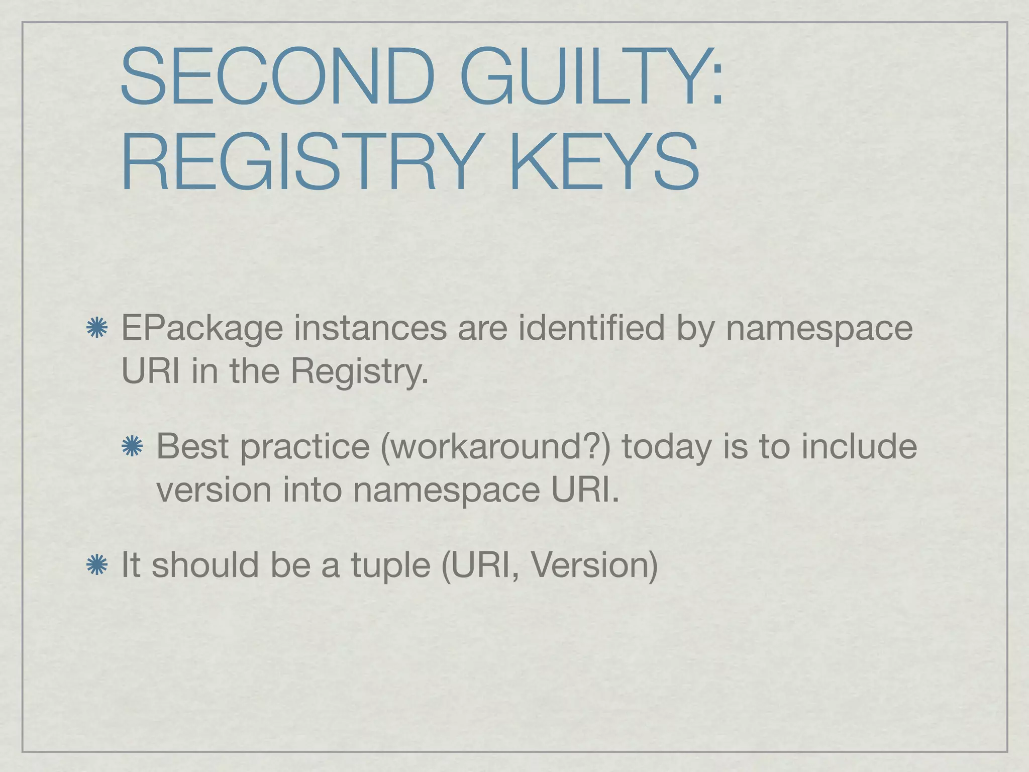 SECOND GUILTY:
REGISTRY KEYS
EPackage instances are identiﬁed by namespace
URI in the Registry.

  Best practice (workaround?) today is to include
  version into namespace URI.

It should be a tuple (URI, Version)
 