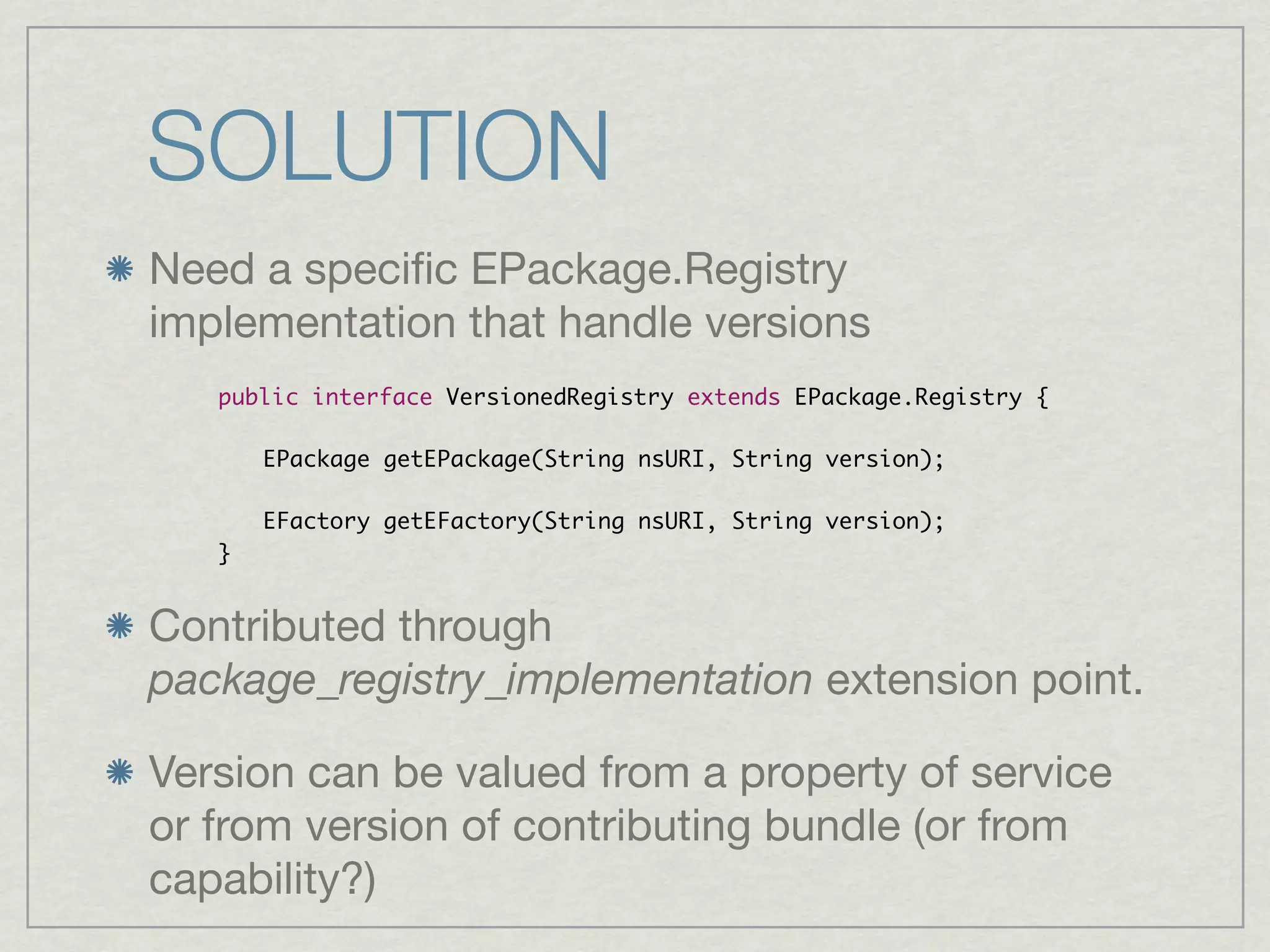 SOLUTION
Need a speciﬁc EPackage.Registry
implementation that handle versions
   public interface VersionedRegistry extends EPackage.Registry {

   	   EPackage getEPackage(String nsURI, String version);
   	
   	   EFactory getEFactory(String nsURI, String version);
   }


Contributed through
package_registry_implementation extension point.

Version can be valued from a property of service
or from version of contributing bundle (or from
capability?)
 