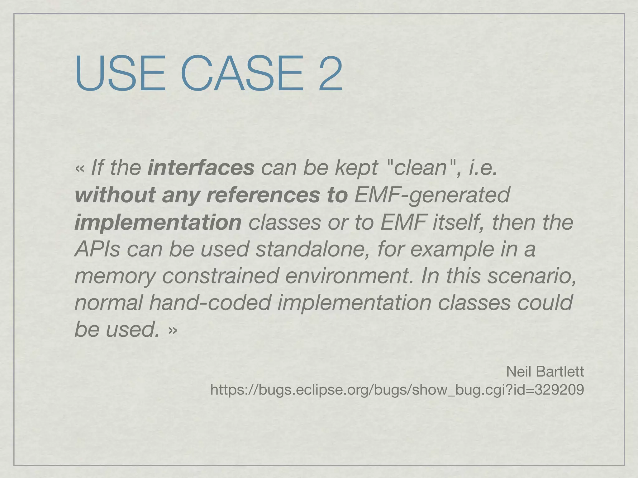 USE CASE 2
« If the interfaces can be kept "clean", i.e.
without any references to EMF-generated
implementation classes or to EMF itself, then the
APIs can be used standalone, for example in a
memory constrained environment. In this scenario,
normal hand-coded implementation classes could
be used. »
                                                       Neil Bartlett
             https://bugs.eclipse.org/bugs/show_bug.cgi?id=329209
 