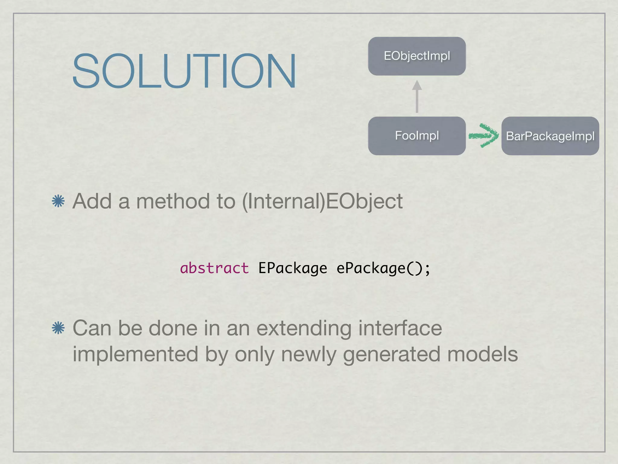 SOLUTION
                                 EObjectImpl




                                  FooImpl      BarPackageImpl




Add a method to (Internal)EObject

          abstract EPackage ePackage();



Can be done in an extending interface
implemented by only newly generated models
 