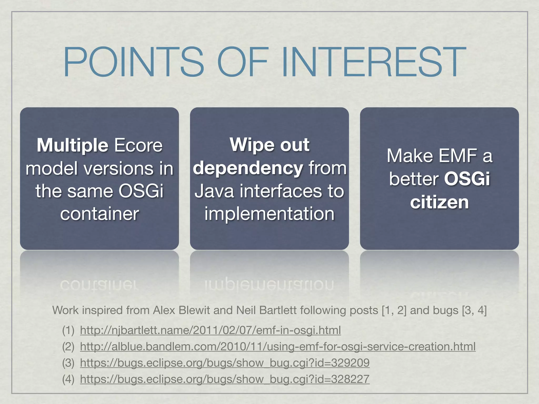 POINTS OF INTEREST
 Multiple Ecore       Wipe out
                                                                     Make EMF a
model versions in dependency from
                                                                     better OSGi
 the same OSGi    Java interfaces to
                                                                       citizen
    container      implementation



   Work inspired from Alex Blewit and Neil Bartlett following posts [1, 2] and bugs [3, 4]
    (1)   http://njbartlett.name/2011/02/07/emf-in-osgi.html
    (2)   http://alblue.bandlem.com/2010/11/using-emf-for-osgi-service-creation.html
    (3)   https://bugs.eclipse.org/bugs/show_bug.cgi?id=329209
    (4)   https://bugs.eclipse.org/bugs/show_bug.cgi?id=328227
 