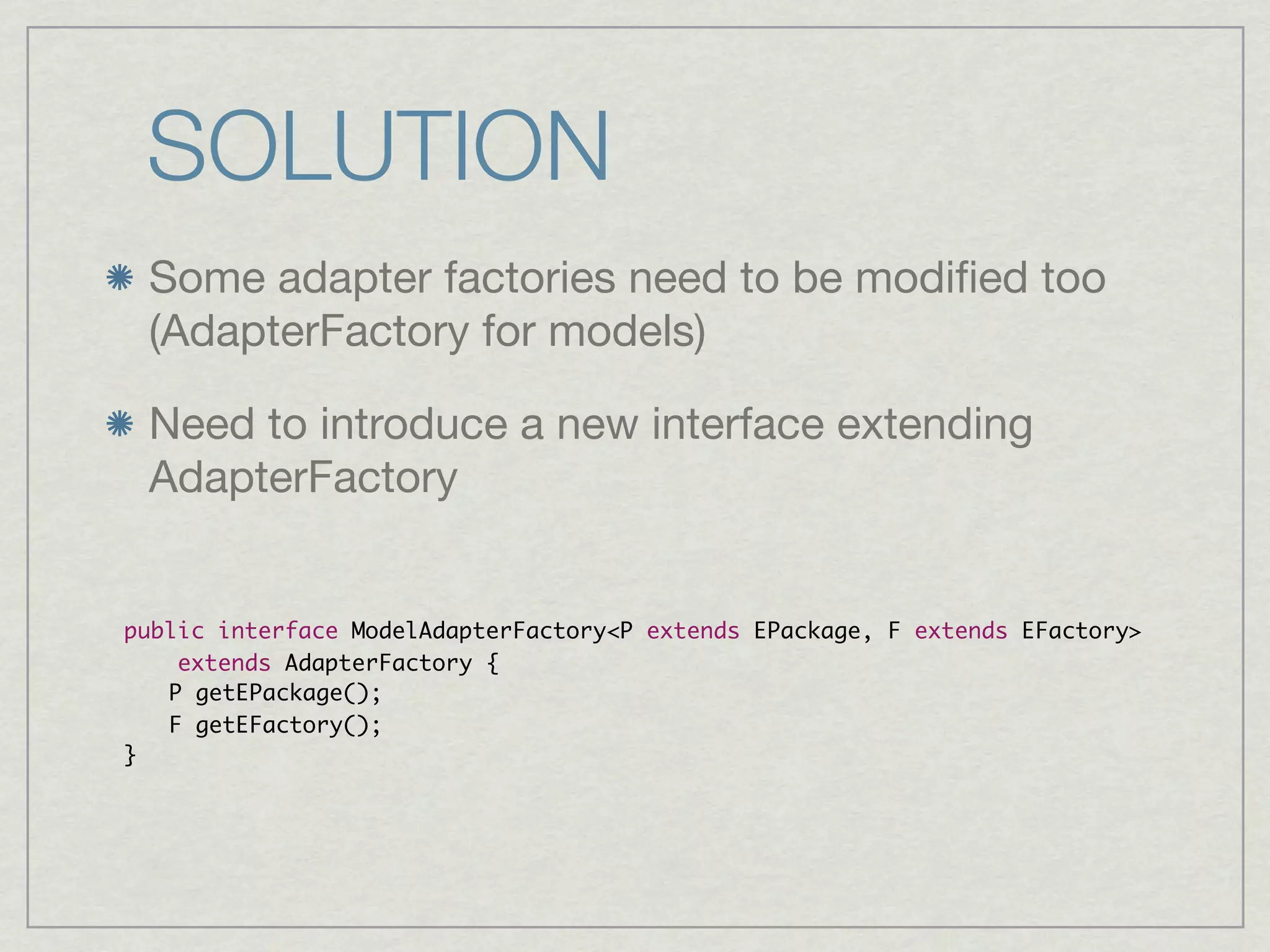 SOLUTION
 Some adapter factories need to be modiﬁed too
 (AdapterFactory for models)

 Need to introduce a new interface extending
 AdapterFactory


public interface ModelAdapterFactory<P extends EPackage, F extends EFactory>
    extends AdapterFactory {
	 P getEPackage();
	 F getEFactory();
}
 