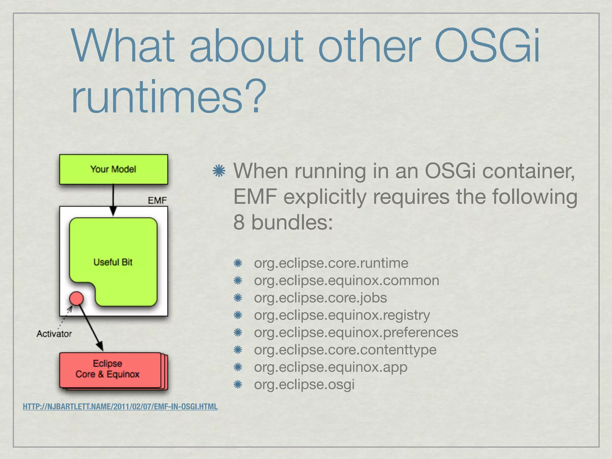 What about other OSGi
            runtimes?
                                                     When running in an OSGi container,
                                                     EMF explicitly requires the following
                                                     8 bundles:
                                                       org.eclipse.core.runtime
                                                       org.eclipse.equinox.common
                                                       org.eclipse.core.jobs
                                                       org.eclipse.equinox.registry
                                                       org.eclipse.equinox.preferences
                                                       org.eclipse.core.contenttype
                                                       org.eclipse.equinox.app
                                                       org.eclipse.osgi
HTTP://NJBARTLETT.NAME/2011/02/07/EMF-IN-OSGI.HTML
 