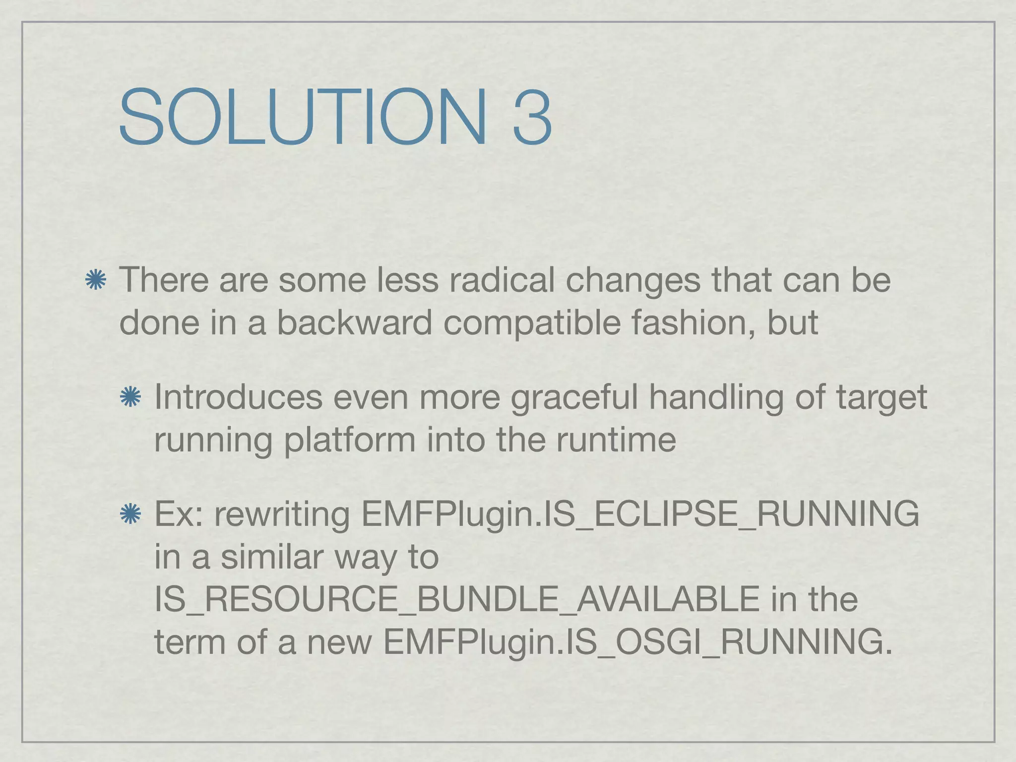 SOLUTION 3
There are some less radical changes that can be
done in a backward compatible fashion, but

  Introduces even more graceful handling of target
  running platform into the runtime

  Ex: rewriting EMFPlugin.IS_ECLIPSE_RUNNING
  in a similar way to
  IS_RESOURCE_BUNDLE_AVAILABLE in the
  term of a new EMFPlugin.IS_OSGI_RUNNING.
 