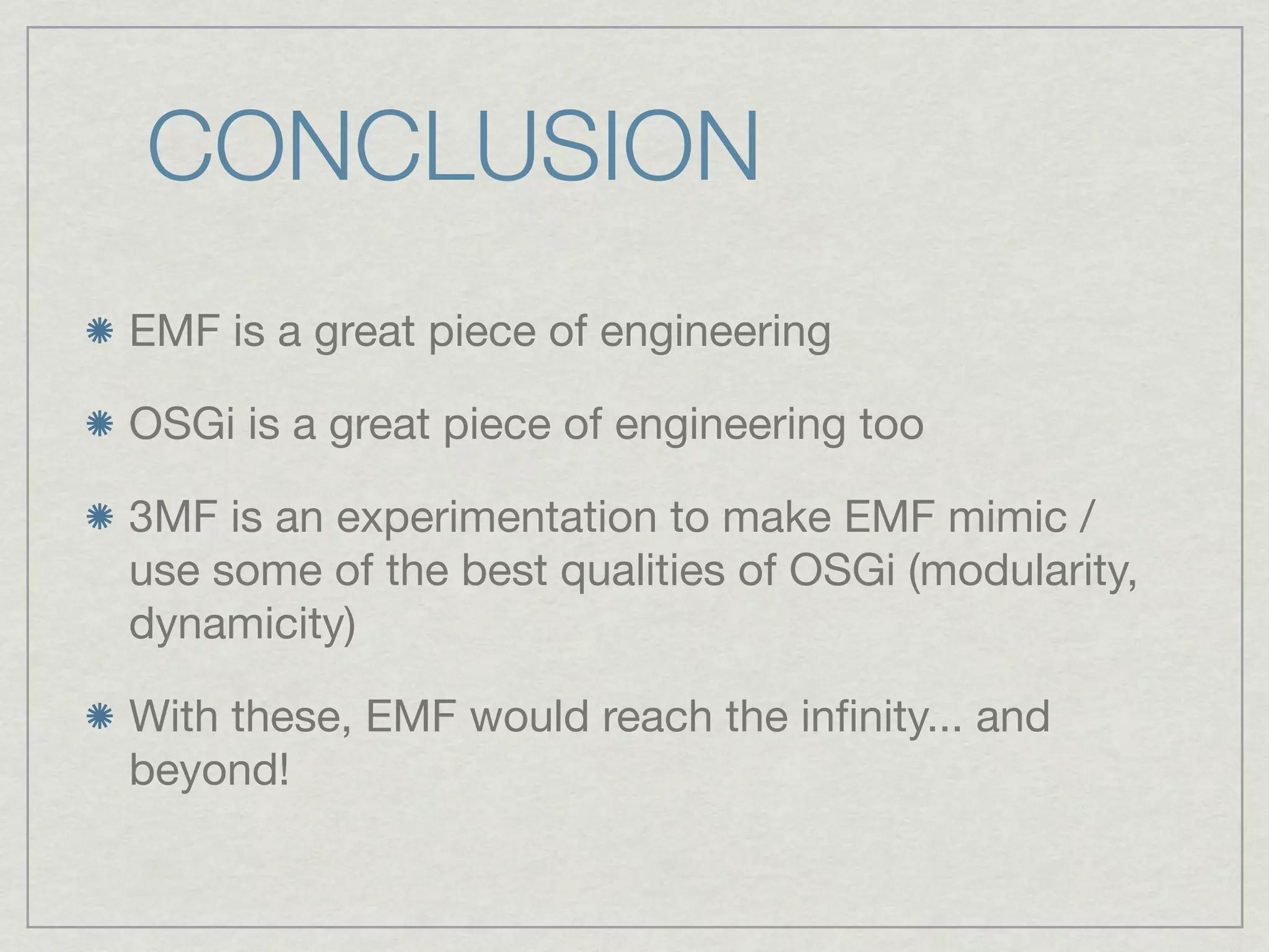 CONCLUSION
EMF is a great piece of engineering

OSGi is a great piece of engineering too

3MF is an experimentation to make EMF mimic /
use some of the best qualities of OSGi (modularity,
dynamicity)

With these, EMF would reach the inﬁnity... and
beyond!
 