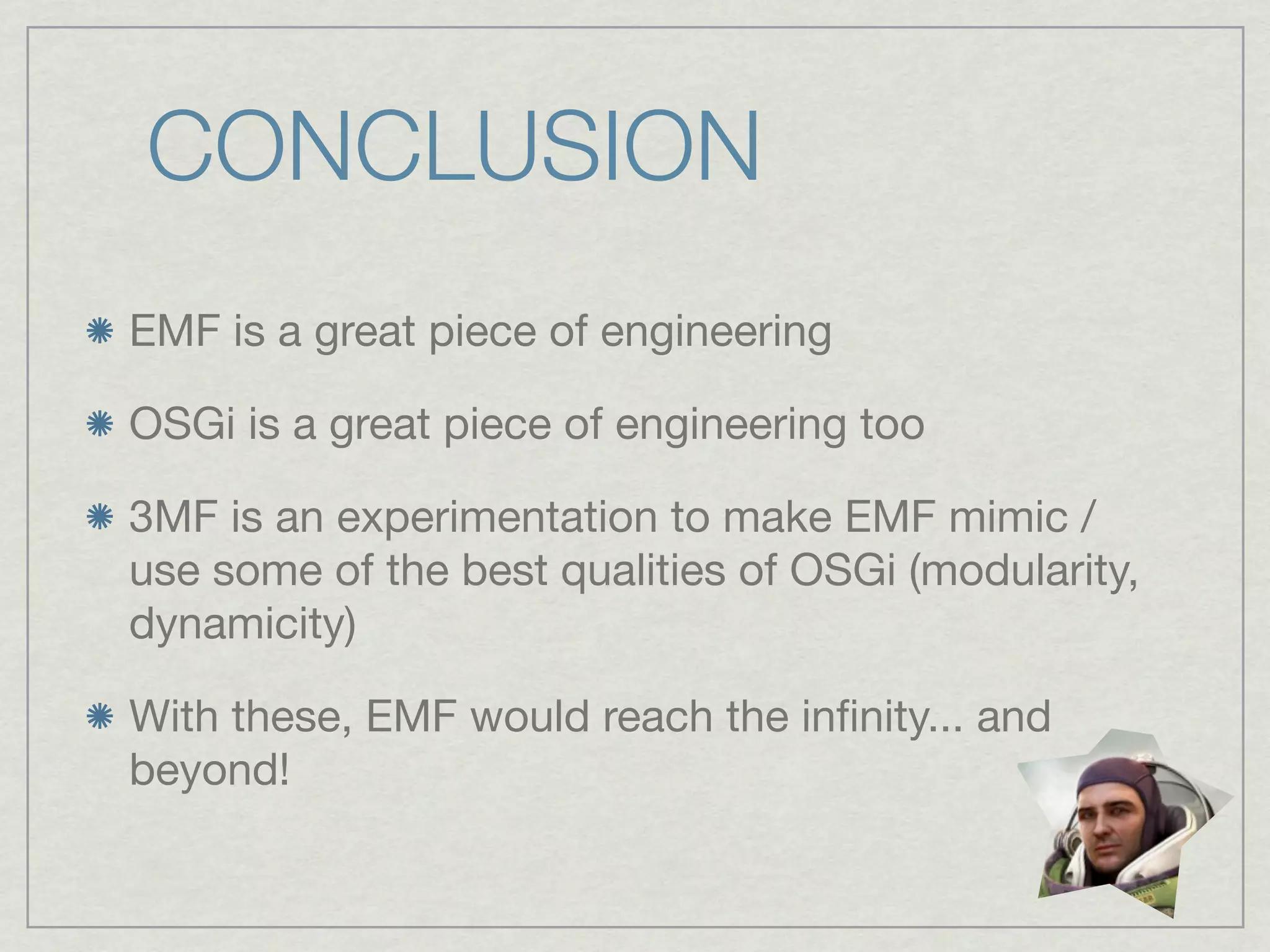 CONCLUSION
EMF is a great piece of engineering

OSGi is a great piece of engineering too

3MF is an experimentation to make EMF mimic /
use some of the best qualities of OSGi (modularity,
dynamicity)

With these, EMF would reach the inﬁnity... and
beyond!
 