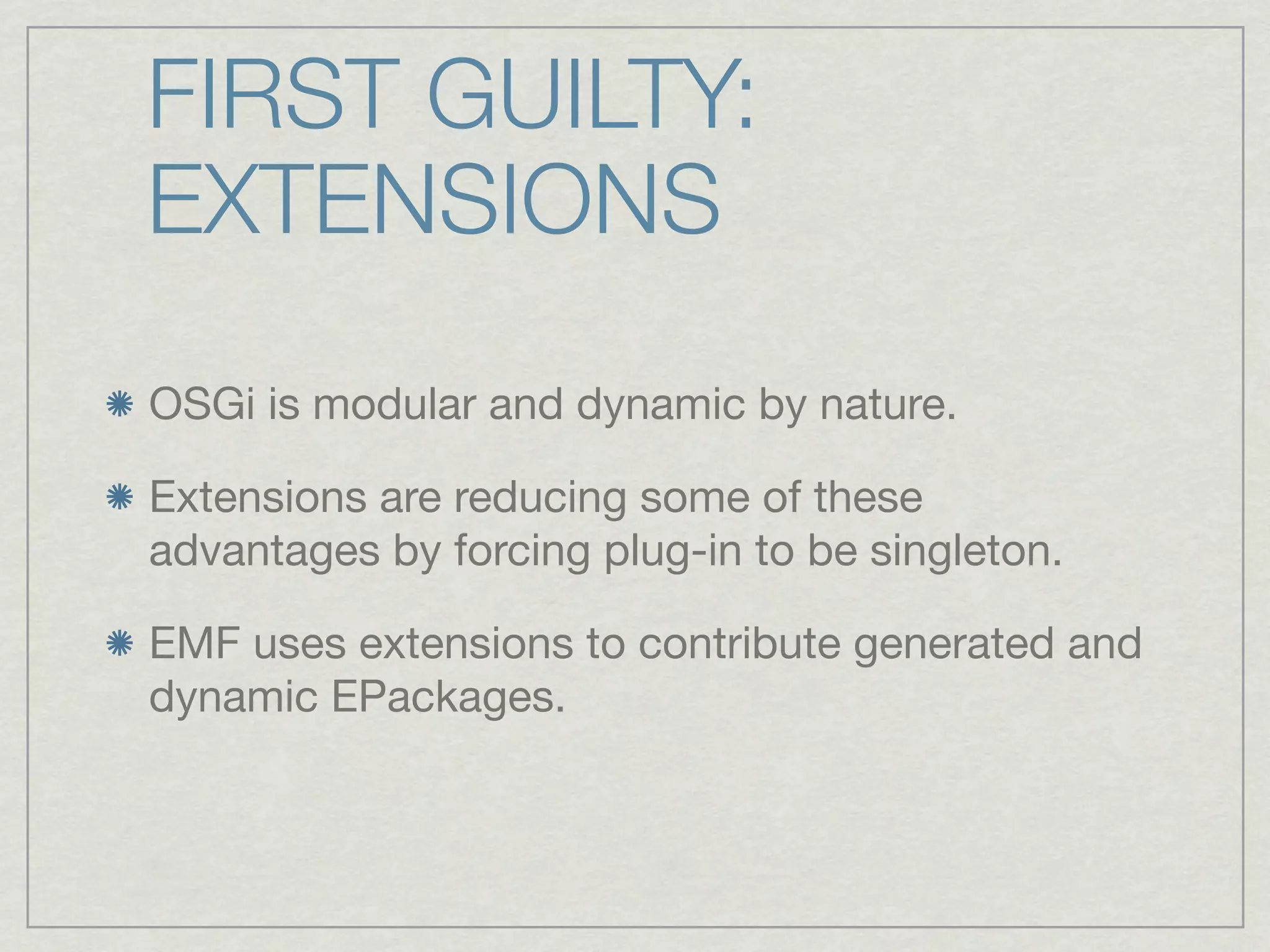 FIRST GUILTY:
EXTENSIONS
OSGi is modular and dynamic by nature.

Extensions are reducing some of these
advantages by forcing plug-in to be singleton.

EMF uses extensions to contribute generated and
dynamic EPackages.
 