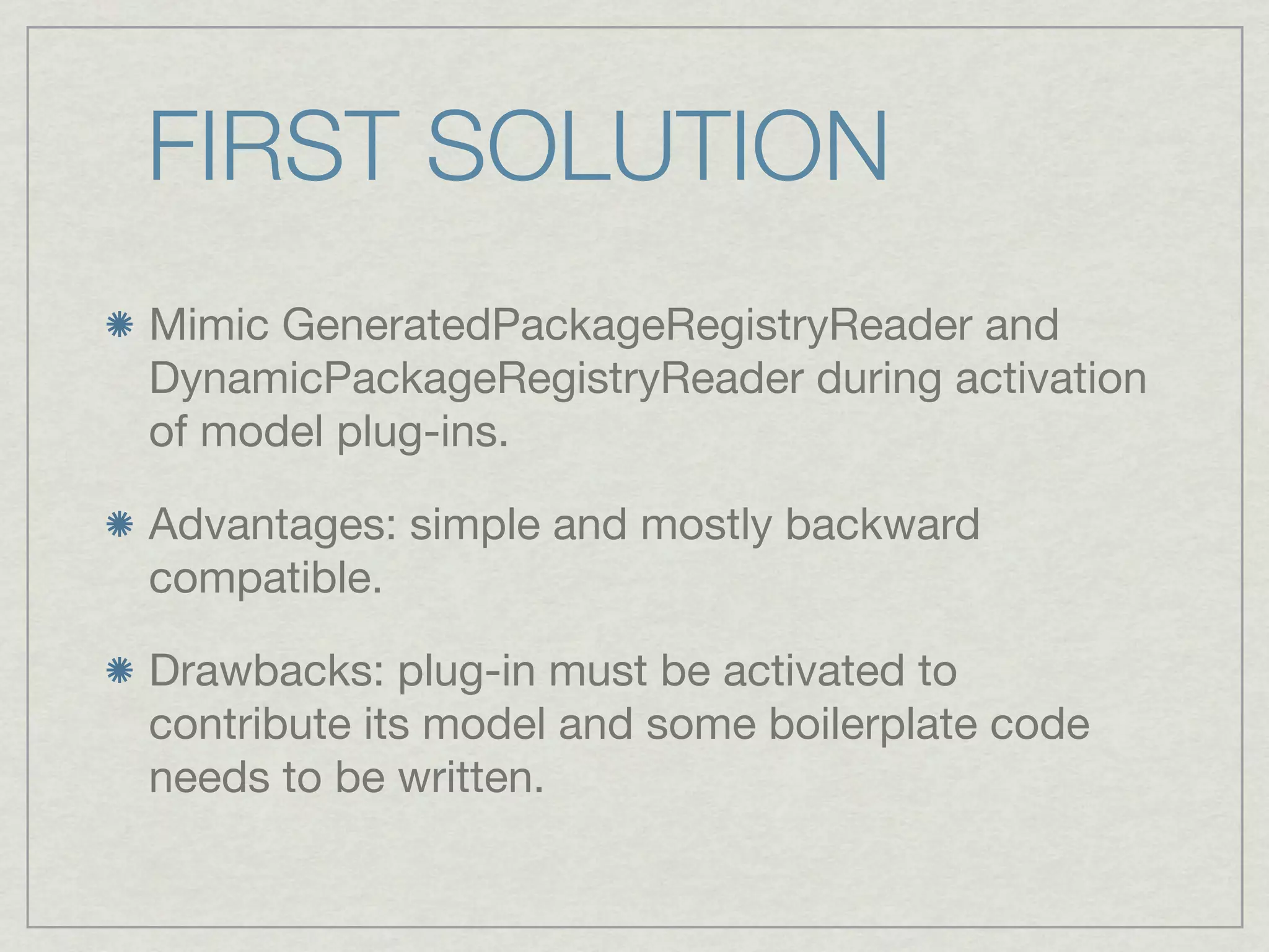FIRST SOLUTION
Mimic GeneratedPackageRegistryReader and
DynamicPackageRegistryReader during activation
of model plug-ins.

Advantages: simple and mostly backward
compatible.

Drawbacks: plug-in must be activated to
contribute its model and some boilerplate code
needs to be written.
 