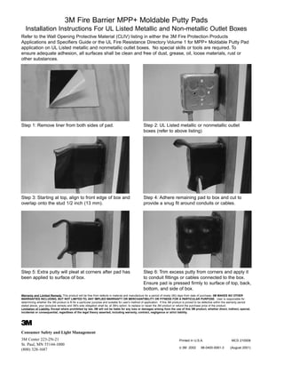 3M Fire Barrier MPP+ Moldable Putty Pads
Installation Instructions For UL Listed Metallic and Non-metallic Outlet Boxes
Refer to the Wall Opening Protective Material (CLIV) listing in either the 3M Fire Protection Products
Applications and Specifiers Guide or the UL Fire Resistance Directory Volume 1 for MPP+ Moldable Putty Pad
application on UL Listed metallic and nonmetallic outlet boxes. No special skills or tools are required. To
ensure adequate adhesion, all surfaces shall be clean and free of dust, grease, oil, loose materials, rust or
other substances.
Step 1: Remove liner from both sides of pad. Step 2: UL Listed metallic or nonmetallic outlet
boxes (refer to above listing)
Step 3: Starting at top, align to front edge of box and
overlap onto the stud 1/2 inch (13 mm).
Step 4: Adhere remaining pad to box and cut to
provide a snug fit around conduits or cables.
Step 5: Extra putty will pleat at corners after pad has
been applied to surface of box.
Step 6: Trim excess putty from corners and apply it
to conduit fittings or cables connected to the box.
Ensure pad is pressed firmly to surface of top, back,
bottom, and side of box.
Consumer Safety and Light Management
3M Center 223-2N-21
St. Paul, MN 55144-1000
(800) 328-1687
3
Printed in U.S.A. MCS 210508
© 3M 2002 98-0400-5061-3 (August 2001)
Warranty and Limited Remedy. This product will be free from defects in material and manufacture for a period of ninety (90) days from date of purchase. 3M MAKES NO OTHER
WARRANTIES INCLUDING, BUT NOT LIMITED TO, ANY IMPLIED WARRANTY OR MERCHANTIBILITY OR FITNESS FOR A PARTICULAR PURPOSE. User is responsible for
determining whether the 3M product is fit for a particular purpose and suitable for user’s method of application. If this 3M product is proved to be defective within the warranty period
stated above, your exclusive remedy and 3M’s sole obligation shall be, at 3M’s option, to replace or repair the 3M product or refund the purchase price of the product.
Limitation of Liability. Except where prohibited by law, 3M will not be liable for any loss or damages arising from the use of this 3M product, whether direct, indirect, special,
incidental or consequential, regardless of the legal theory asserted, including warranty, contract, negligence or strict liability.
WWW.CABLEJOINTS.CO.UK
THORNE & DERRICK UK
TEL 0044 191 490 1547 FAX 0044 477 5371
TEL 0044 117 977 4647 FAX 0044 977 5582
WWW.THORNEANDDERRICK.CO.UK
 