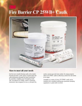 3
Fire Barrier CP 25WB+ Caulk
Get the most versatile ﬁrestop caulk on the market.
Firestop provides a wide variety of typical pipe and
cable penetrations through ﬁre-rated construction.
Its versatility simpliﬁes your ﬁrestopping needs.
3M™
Fire Barrier CP 25WB+ caulk is a premium
elastomeric latex designed for use as a one-part ﬁre,
smoke, noxious gas and water sealant. Its unique property
allows CP 25WB+ caulk to effectively contain ﬁre and smoke
at its origin.
Available in a variety of sizes, CP 25WB+ caulk can be
installed with a standard caulking gun, pneumatic pumping
equipment or a putty knife or trowel.
Sizes to meet all your needs
WWW.CABLEJOINTS.CO.UK
THORNE & DERRICK UK
TEL 0044 191 490 1547 FAX 0044 477 5371
TEL 0044 117 977 4647 FAX 0044 977 5582
WWW.THORNEANDDERRICK.CO.UK
 