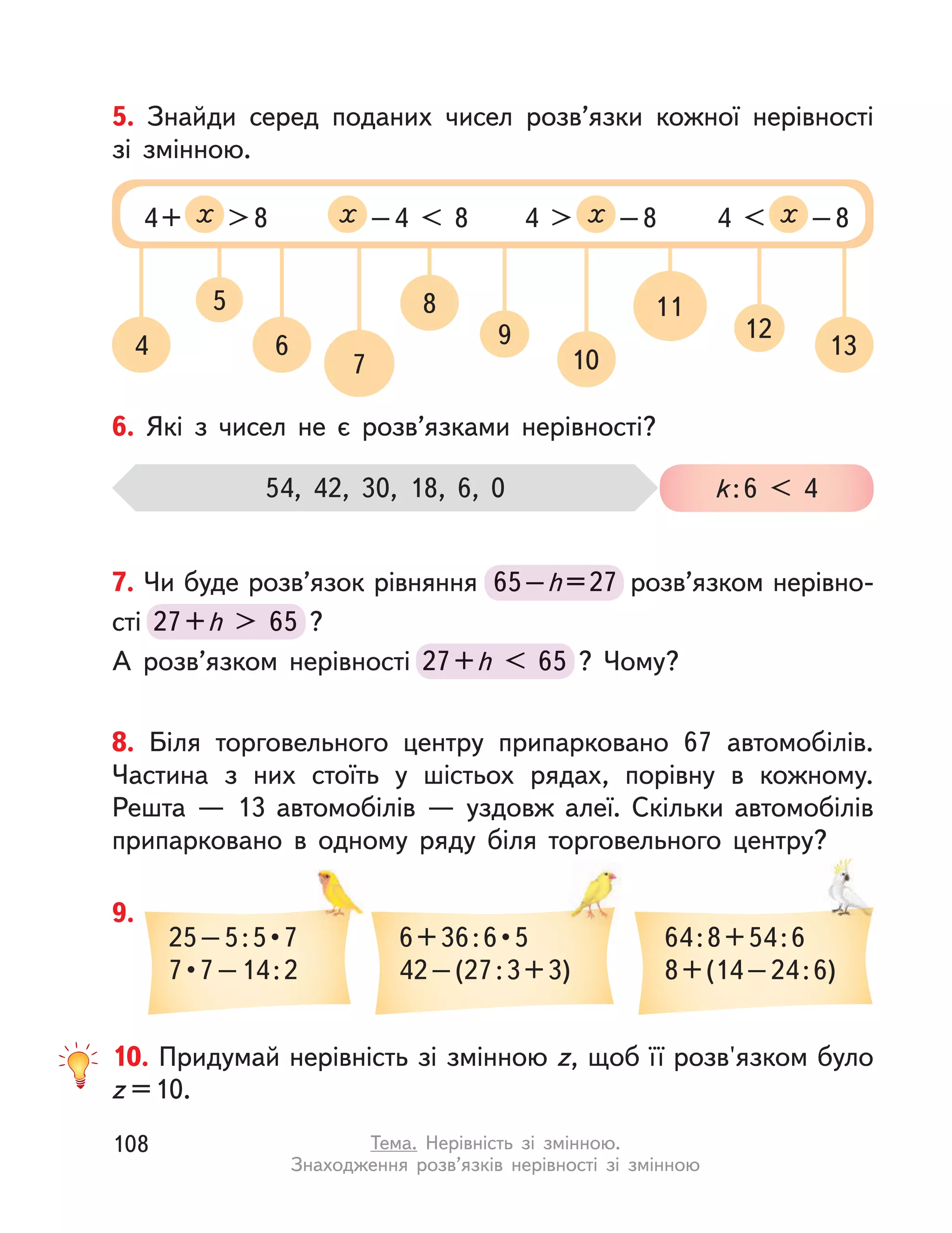 4
5
6
7
8
9
10
11
12
13
5. Знайди серед поданих чисел розв’язки кожної нерівності
зі змінною.
4+ х >8 х –4 < 8 4 > х –8 4 < х –8
6. Які з  чисел не є розв’язками нерівності?
54, 42, 30, 18, 6, 0 k:6 < 4
8. Біля торговельного центру припарковано 67 автомобілів.
Частина з  них стоїть у  шістьох рядах, порівну в  кожному.
Решта  — 13 автомобілів  — уздовж алеї. Скільки автомобілів
припарковано в  одному ряду біля торговельного центру?
7. Чи буде розв’язок рівняння 65–h=27 розв’язком нерівно-
сті 27+h > 65 ?
А розв’язком нерівності 27+h < 65 ? Чому?
65–h=27 розв’язком нерівно-
27+h > 65 ?
27+h < 65 ? Чому?
9.
25 – 5 : 5 • 7
7 • 7 – 14 : 2
6 + 36 : 6 • 5
42–(27:3+3)
64:8+54:6
8+(14–24:6)
припарковано в  одному ряду біля торговельного центру?
10. Придумай нерівність зі змінною z, щоб її розв'язком було
z =10.
108 Тема. Нерівність зі змінною.
Знаходження розв’язків нерівності зі змінною
 