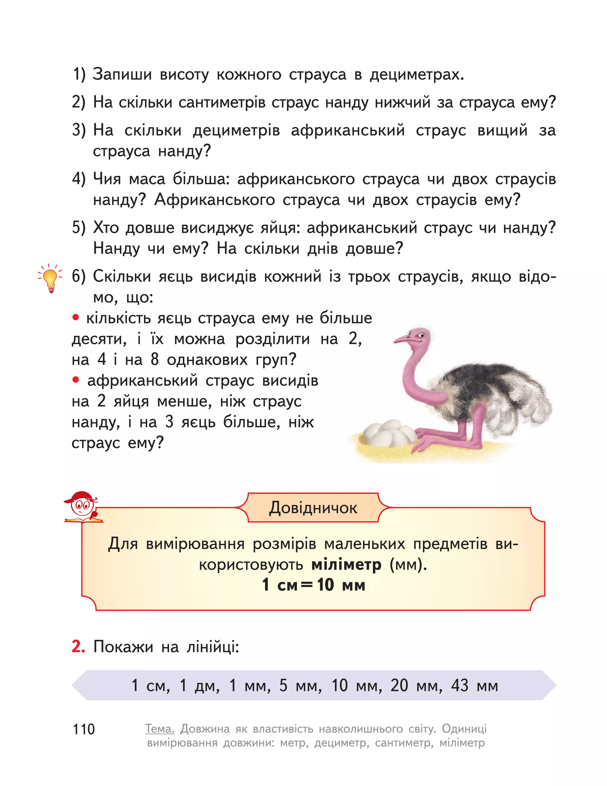 1) Запиши висоту кожного страуса в  дециметрах.
2) На скільки сантиметрів страус нанду нижчий за страуса ему?
3) На скільки дециметрів африканський страус вищий за
страуса нанду?
4) Чия маса більша: африканського страуса чи двох страусів
нанду? Африканського страуса чи двох страусів ему?
5) Хто довше висиджує яйця: африканський страус чи нанду?
Нанду чи ему? На скільки днів довше?
6) Скільки яєць висидів кожний із трьох страусів, якщо відо-
мо, що:
• кількість яєць страуса ему не більше
десяти, і  їх можна розділити на 2,
на  4 і  на 8 однакових груп?
• африканський страус висидів
на 2 яйця менше, ніж страус
нанду, і на 3 яєць більше, ніж
страус ему?
Для вимірювання розмірів маленьких предметів ви-
користовують міліметр (мм).
1  см=10  мм
Довідничок
2. Покажи на лінійці:
1  см, 1 дм, 1  мм, 5  мм, 10  мм, 20  мм, 43  мм
110 Тема. Довжина як властивість навколишнього світу. Одиниці
вимірювання довжини: метр, дециметр, сантиметр, міліметр
 