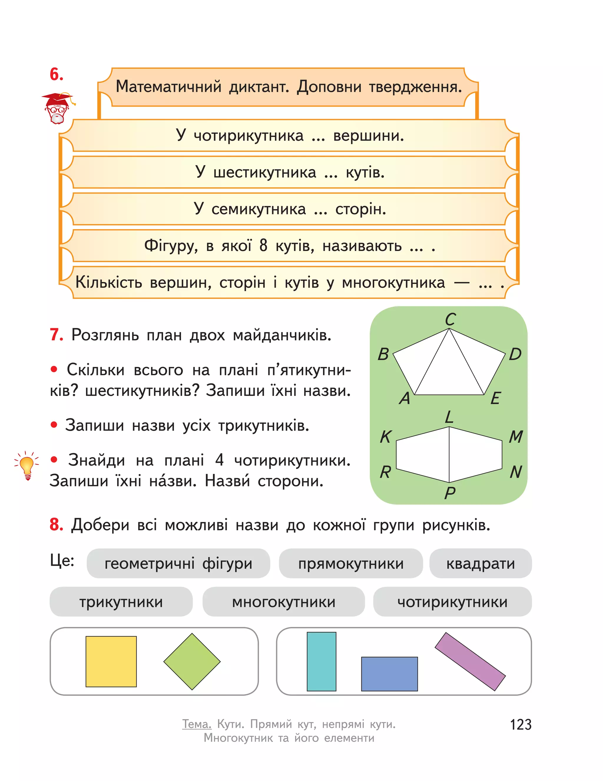 6.
Математичний диктант. Доповни твердження.
У шестикутника ... кутів.
У чотирикутника ... вершини.
У семикутника ... сторін.
Фігуру, в якої 8 кутів, називають ... .
Кількість вершин, сторін і  кутів у  многокутника  — ... .
7. Розглянь план двох майданчиків.
• Скільки всього на плані п’ятикутни-
ків? шестикутників? Запиши їхні назви.
• Запиши назви усіх трикутників.
• Знайди на плані 4 чотирикутники.
Запиши їхні на́зви. Назви́ сторони.
A E
B
K
R
M
N
L
P
C
D
8. Добери всі можливі назви до кожної групи рисунків.
Це: геометричні фігури
трикутники чотирикутникимногокутники
квадратипрямокутники
123Тема. Кути. Прямий кут, непрямі кути.
Многокутник та його елементи
 