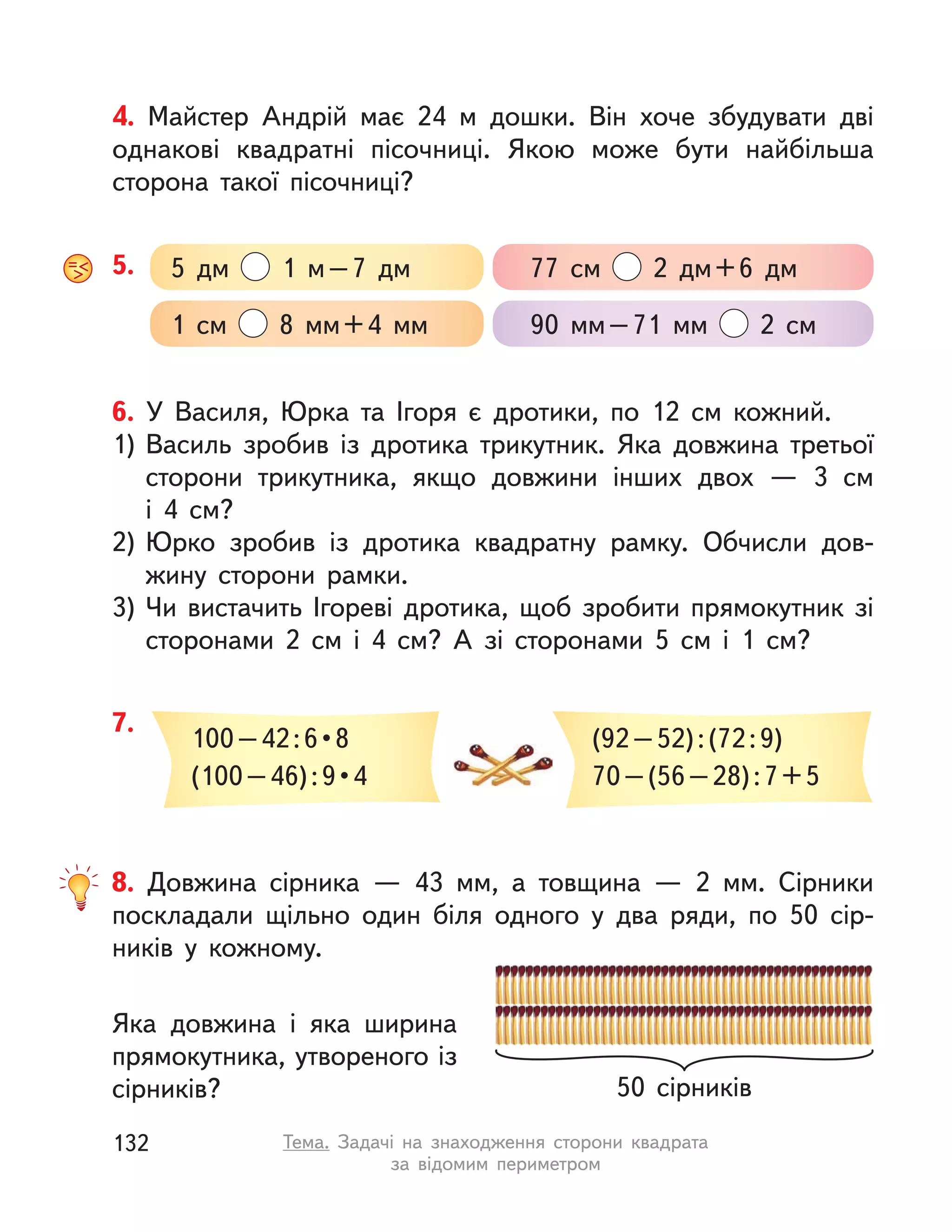6. У Василя, Юрка та Ігоря є дротики, по 12 см кожний.
1) Василь зробив із дротика трикутник. Яка довжина третьої
сторони трикутника, якщо довжини інших двох  — 3 см
і  4  см?
2) Юрко зробив із дротика квадратну рамку. Обчисли дов-
жину сторони рамки.
3) Чи вистачить Ігореві дротика, щоб зробити прямокутник зі
сторонами 2  см і  4  см? А  зі сторонами 5  см і  1  см?
7.
100 – 42 : 6 • 8
(100 – 46) : 9 • 4
(92–52):(72:9)
70–(56–28):7+5
8. Довжина сірника  — 43  мм, а  товщина  — 2  мм. Сірники
поскладали щільно один біля одного у  два ряди, по 50 сір-
ників у  кожному.
Яка довжина і  яка ширина
прямокутника, утвореного із
сірників? 50 сірників
5. 5 дм 1 м–7 дм 77  см 2 дм+6 дм
1  см 8  мм+4  мм 90  мм–71  мм 2  см
4. Майстер Андрій має 24  м дошки. Він хоче збудувати дві
однакові квадратні пісочниці. Якою може бути найбільша
сторона такої пісочниці?
132 Тема. Задачі на знаходження сторони квадрата
за відомим периметром
 