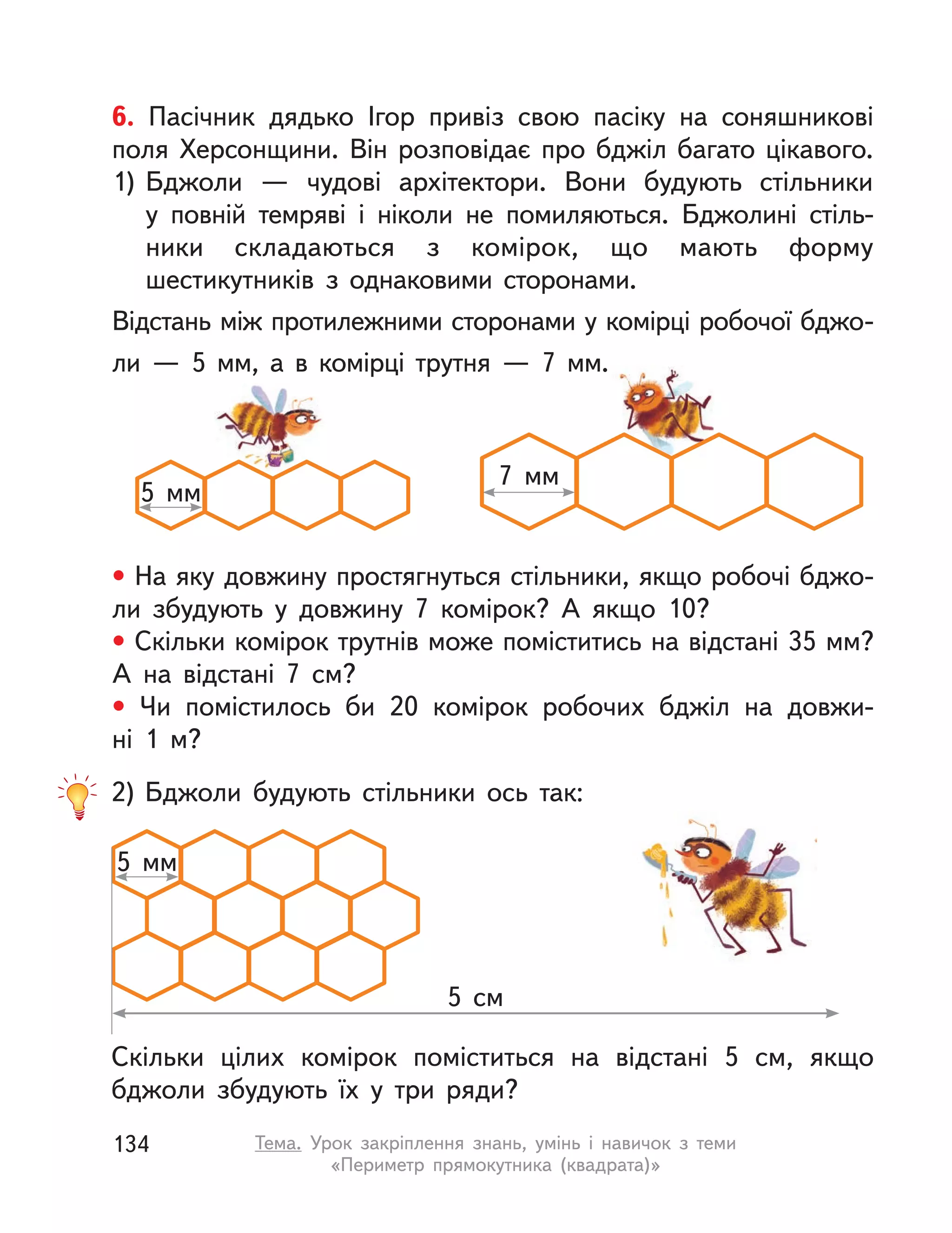 6. Пасічник дядько Ігор привіз свою пасіку на соняшникові
поля Херсонщини. Він розповідає про бджіл багато цікавого.
1) Бджоли  — чудові архітектори. Вони будують стільники
у  повній темряві і  ніколи не помиляються. Бджолині стіль-
ники складаються з  комірок, що мають форму
шестикутників з  однаковими сторонами.
Відстань між протилежними сторонами у комірці робочої бджо-
ли — 5 мм, а в комірці трутня — 7 мм.
• На яку довжину простягнуться стільники, якщо робочі бджо-
ли збудують у  довжину 7 комірок? А  якщо 10?
• Скільки комірок трутнів може поміститись на відстані 35 мм?
А  на відстані 7  см?
• Чи помістилось би 20 комірок робочих бджіл на довжи-
ні  1  м?
5  мм
7  мм
2) Бджоли будують стільники ось так:
Скільки цілих комірок поміститься на відстані 5  см, якщо
бджоли збудують їх у  три ряди?
5  мм
5  см
134 Тема. Урок закріплення знань, умінь і  навичок з  теми
«Периметр прямокутника (квадрата)»
 