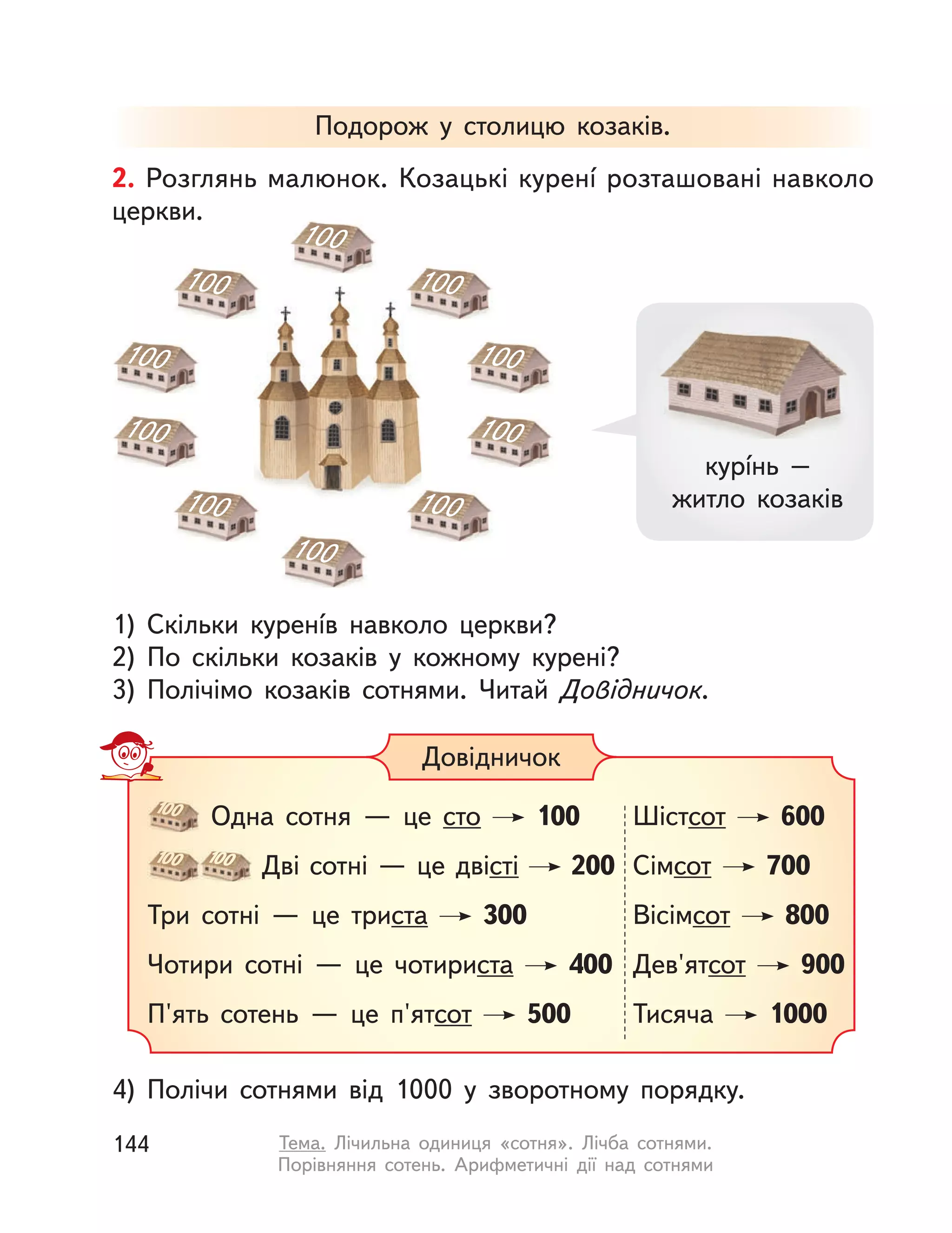 Подорож у  столицю козаків.
4) Полічи сотнями від 1000 у  зворотному порядку.
2. Розглянь малюнок. Козацькі куренí розташовані навколо
церкви.
1) Скільки куренíв навколо церкви?
2) По скільки козаків у  кожному курені?
3) Полічімо козаків сотнями. Читай Довідничок.
100
100
100
100
100
100
100
100
100
100
100
Одна сотня  — це сто 100
100 100
Дві сотні — це двісті 200
Три сотні  — це триста 300
Чотири сотні  — це чотириста 400
П'ять сотень  — це п'ятсот 500
Шістсот 600
Сімсот 700
Вісімсот 800
Дев'ятсот 900
Тисяча 1000
Довідничок
курíнь –
житло козаків
144 Тема. Лічильна одиниця «сотня». Лічба сотнями.
Порівняння сотень. Арифметичні дії над сотнями
 
